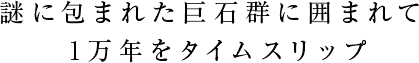 謎に包まれた巨石群に囲まれて1万年をタイムスリップ